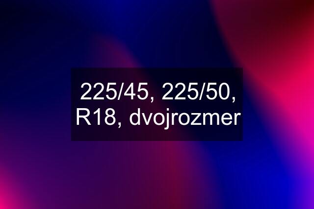 225/45, 225/50, R18, dvojrozmer