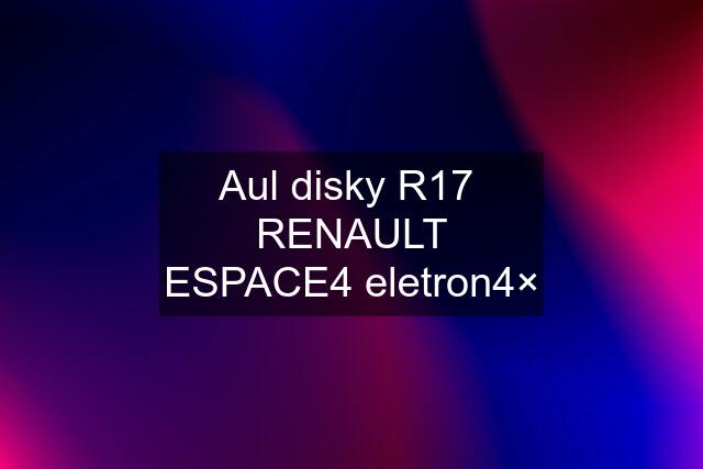 Aul disky R17  RENAULT ESPACE4 eletron4×