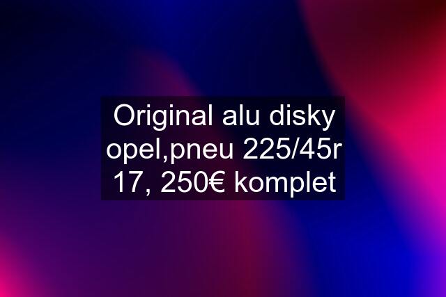 Original alu disky opel,pneu 225/45r 17, 250€ komplet