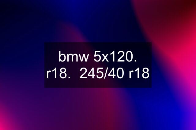 bmw 5x120. r18.  245/40 r18