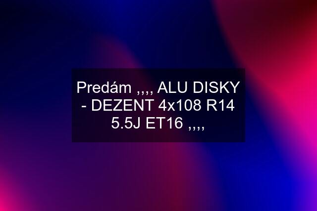 Predám ,,,, ALU DISKY - DEZENT 4x108 R14 5.5J ET16 ,,,,