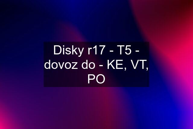 Disky r17 - T5 - dovoz do - KE, VT, PO