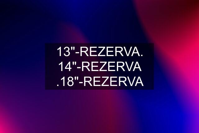 13"-REZERVA. 14"-REZERVA .18"-REZERVA