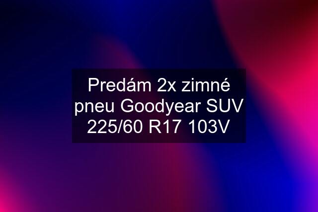 Predám 2x zimné pneu Goodyear SUV 225/60 R17 103V