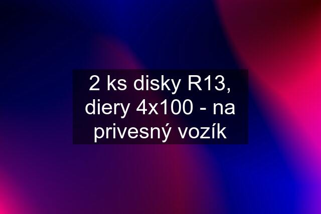 2 ks disky R13, diery 4x100 - na privesný vozík