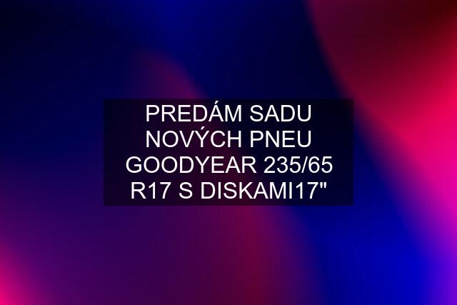 PREDÁM SADU NOVÝCH PNEU GOODYEAR 235/65 R17 S DISKAMI17"