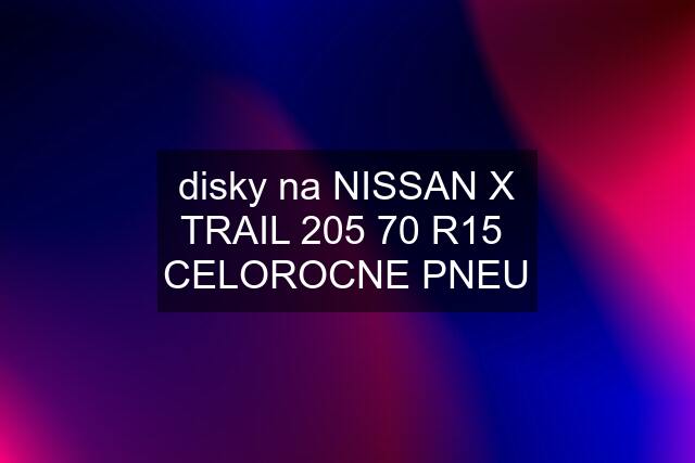 disky na NISSAN X TRAIL 205 70 R15  CELOROCNE PNEU