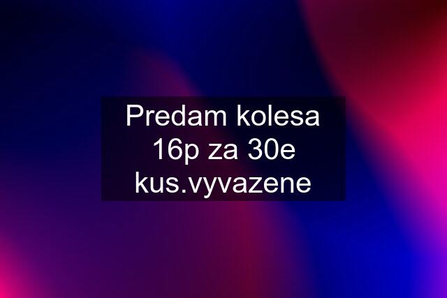 Predam kolesa 16p za 30e kus.vyvazene