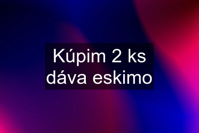 Kúpim 2 ks dáva eskimo