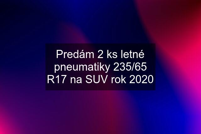 Predám 2 ks letné pneumatiky 235/65 R17 na SUV rok 2020