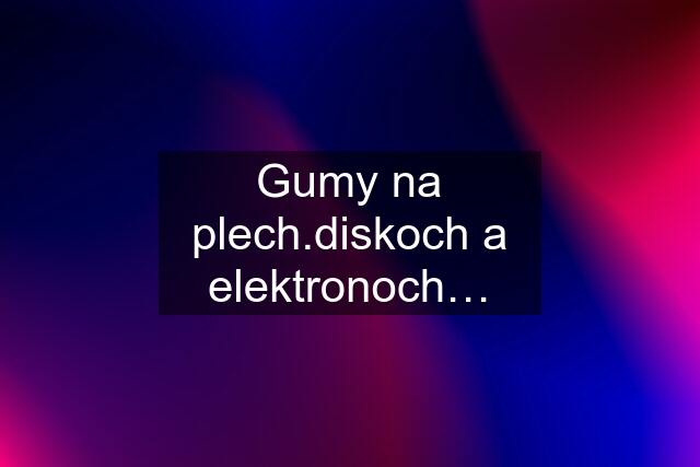 Gumy na plech.diskoch a elektronoch…