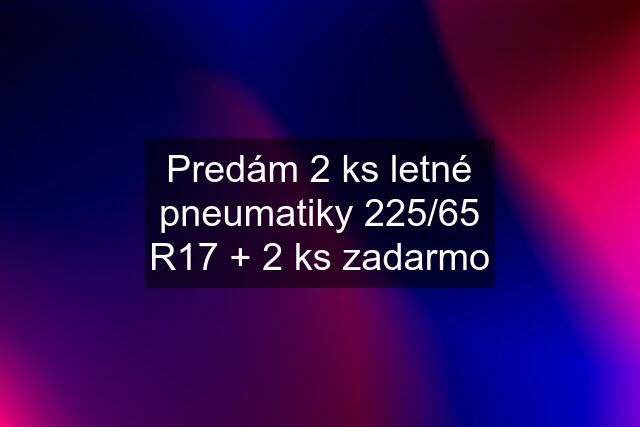 Predám 2 ks letné pneumatiky 225/65 R17 + 2 ks zadarmo