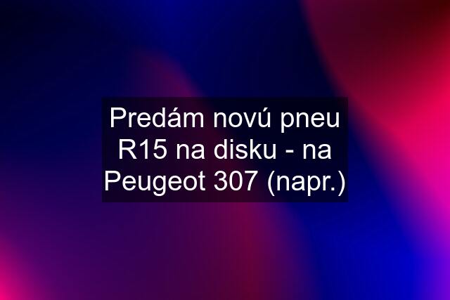 Predám novú pneu R15 na disku - na Peugeot 307 (napr.)