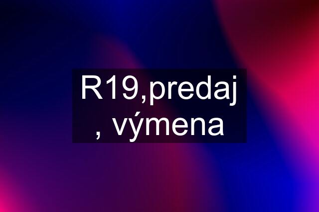 R19,predaj , výmena