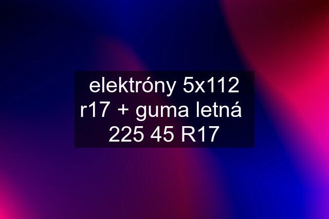 elektróny 5x112 r17 + guma letná  225 45 R17