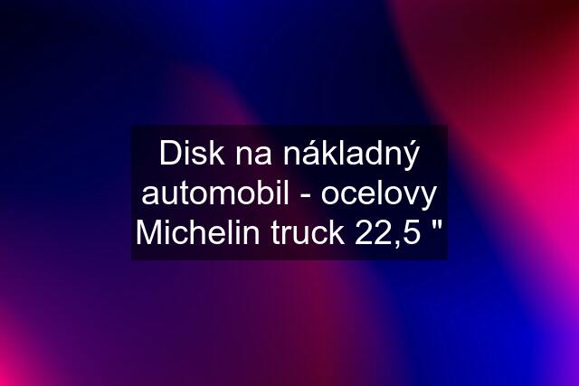 Disk na nákladný automobil - ocelovy Michelin truck 22,5 "