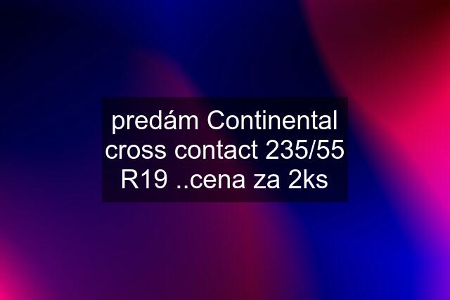 predám Continental cross contact 235/55 R19 ..cena za 2ks