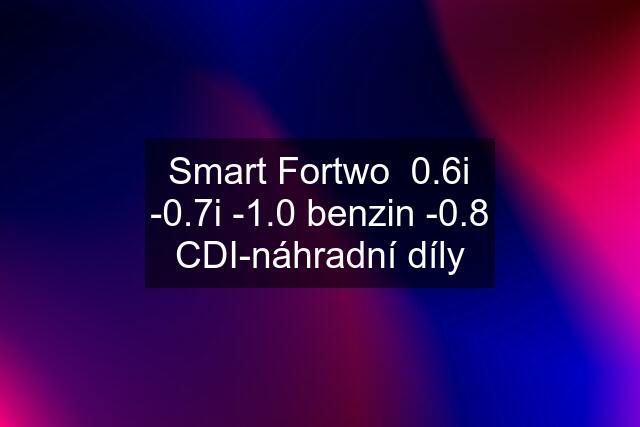 Smart Fortwo  0.6i -0.7i -1.0 benzin -0.8 CDI-náhradní díly