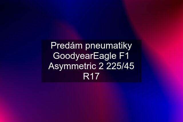 Predám pneumatiky GoodyearEagle F1 Asymmetric 2 225/45 R17