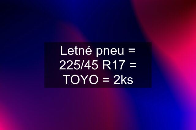 Letné pneu = 225/45 R17 = TOYO = 2ks