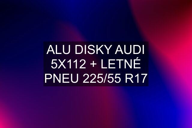 ALU DISKY AUDI 5X112 + LETNÉ PNEU 225/55 R17