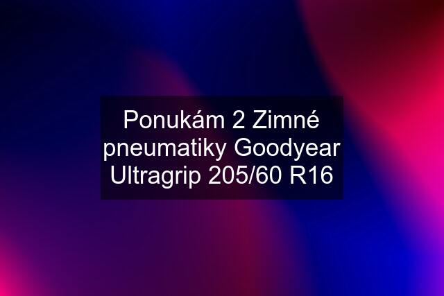 Ponukám 2 Zimné pneumatiky Goodyear Ultragrip 205/60 R16