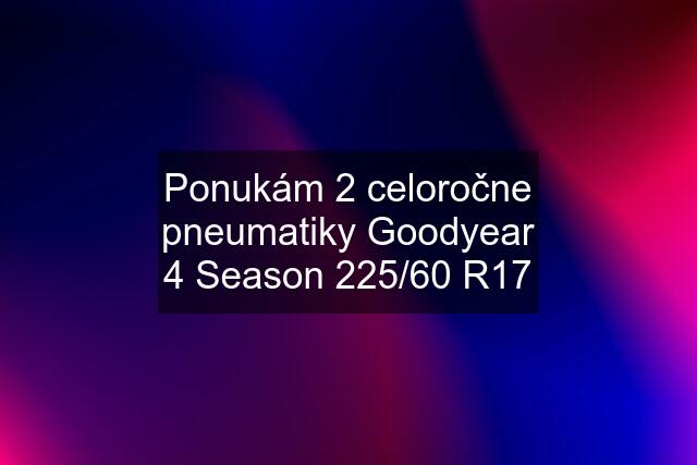 Ponukám 2 celoročne pneumatiky Goodyear 4 Season 225/60 R17