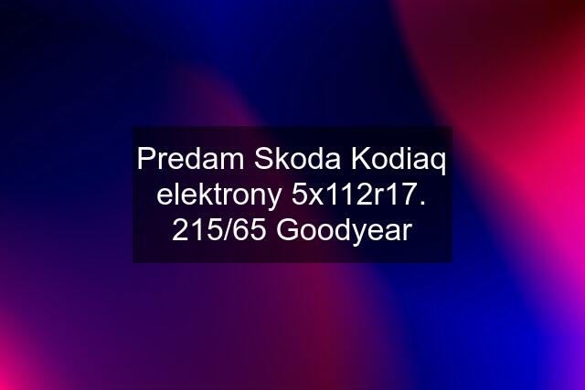 Predam Skoda Kodiaq elektrony 5x112r17. 215/65 Goodyear