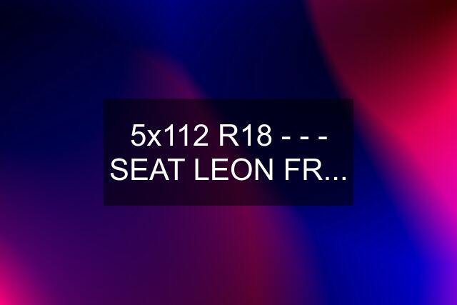 5x112 R18 - - - SEAT LEON FR...