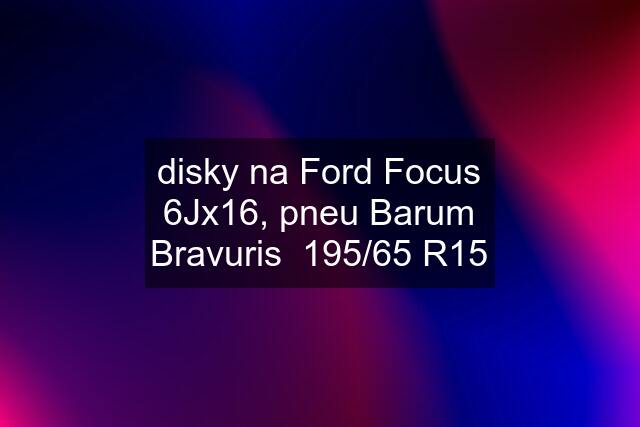 disky na Ford Focus 6Jx16, pneu Barum Bravuris  195/65 R15