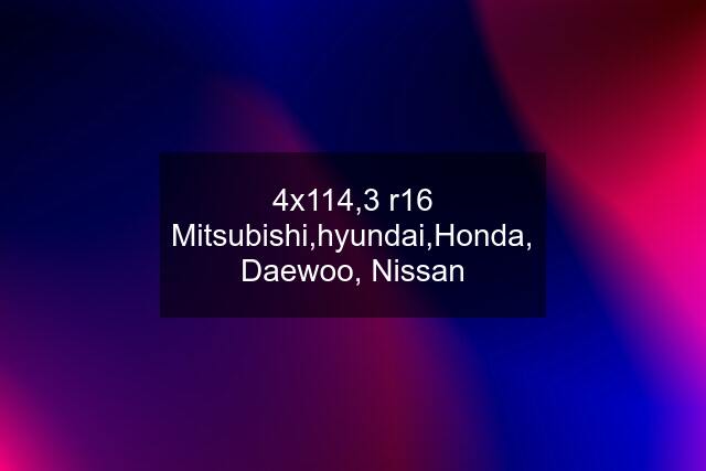 4x114,3 r16 Mitsubishi,hyundai,Honda, Daewoo, Nissan