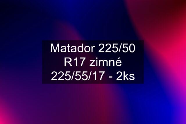 Matador 225/50 R17 zimné 225/55/17 - 2ks