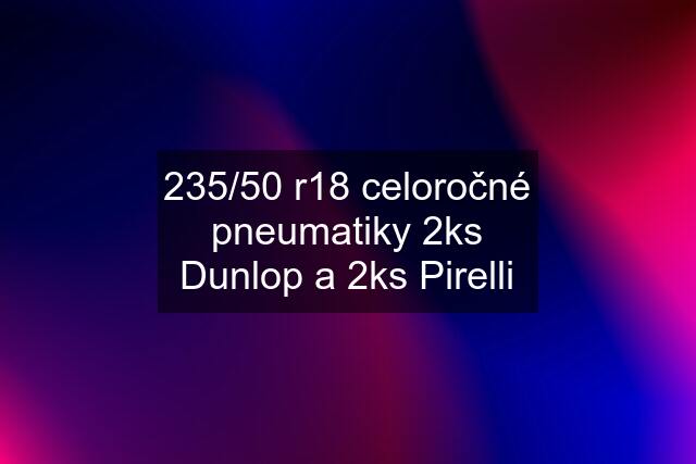 235/50 r18 celoročné pneumatiky 2ks Dunlop a 2ks Pirelli