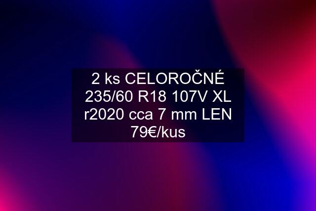 2 ks CELOROČNÉ 235/60 R18 107V XL r2020 cca 7 mm LEN 79€/kus