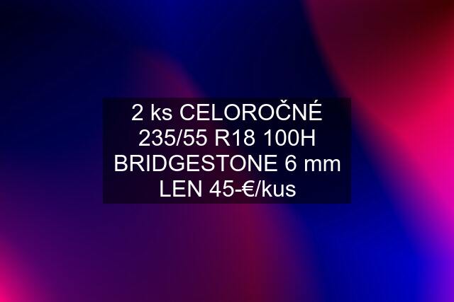 2 ks CELOROČNÉ 235/55 R18 100H BRIDGESTONE 6 mm LEN 45-€/kus