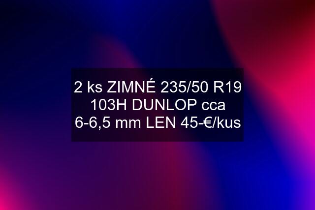 2 ks ZIMNÉ 235/50 R19 103H DUNLOP cca 6-6,5 mm LEN 45-€/kus