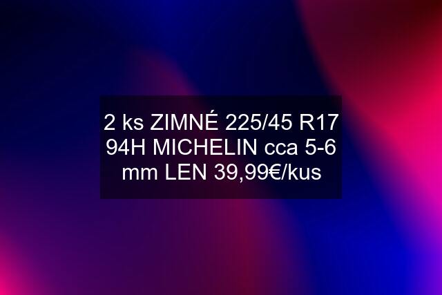 2 ks ZIMNÉ 225/45 R17 94H MICHELIN cca 5-6 mm LEN 39,99€/kus