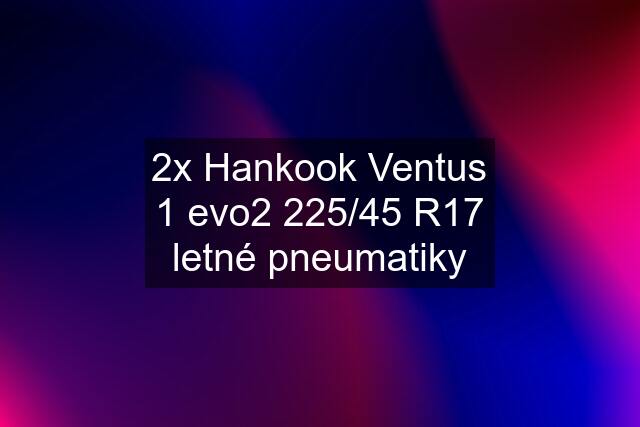 2x Hankook Ventus 1 evo2 225/45 R17 letné pneumatiky