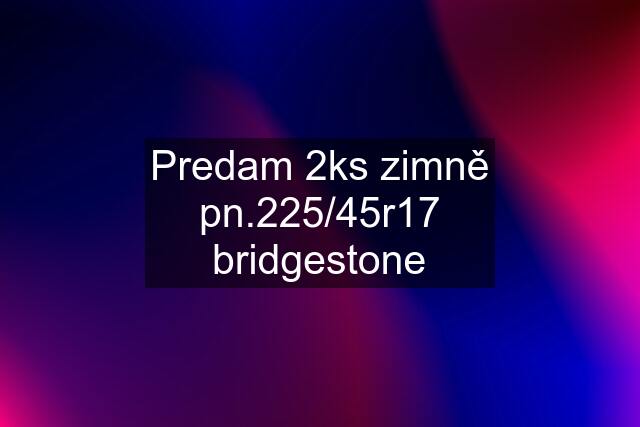 Predam 2ks zimně pn.225/45r17 bridgestone