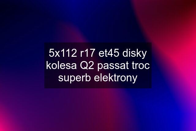 5x112 r17 et45 disky kolesa Q2 passat troc superb elektrony