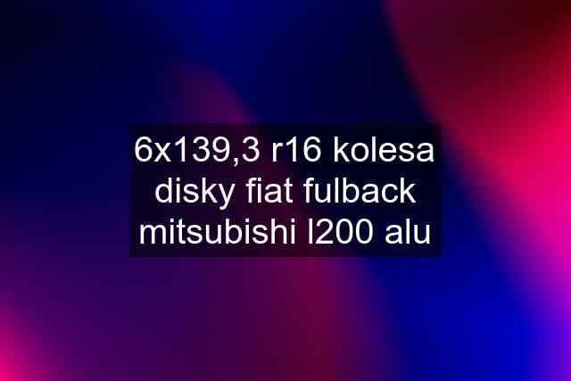 6x139,3 r16 kolesa disky fiat fulback mitsubishi l200 alu