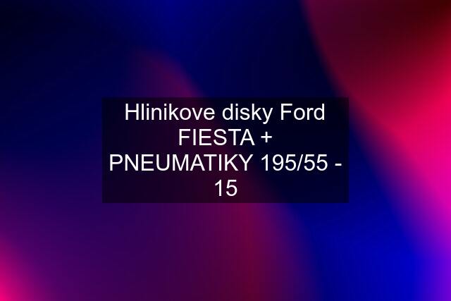 Hlinikove disky Ford FIESTA + PNEUMATIKY 195/55 - 15