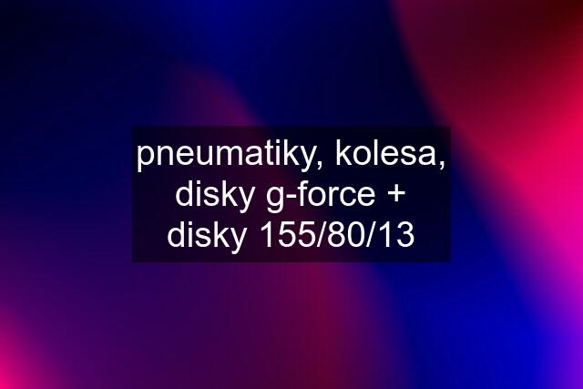 pneumatiky, kolesa, disky g-force + disky 155/80/13