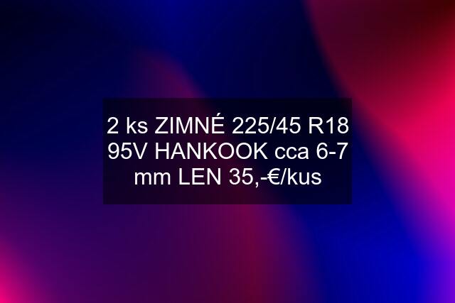 2 ks ZIMNÉ 225/45 R18 95V HANKOOK cca 6-7 mm LEN 35,-€/kus