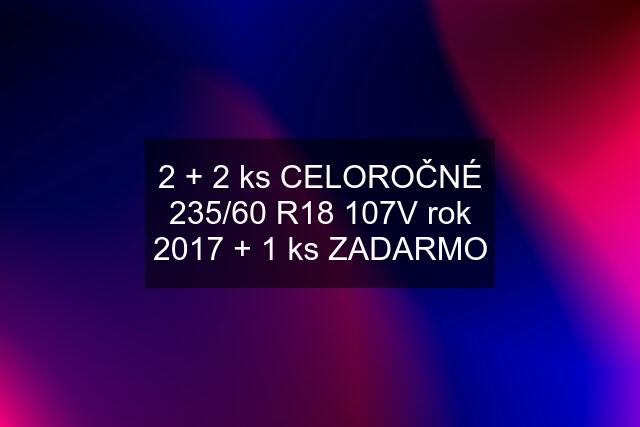 2 + 2 ks CELOROČNÉ 235/60 R18 107V rok 2017 + 1 ks ZADARMO