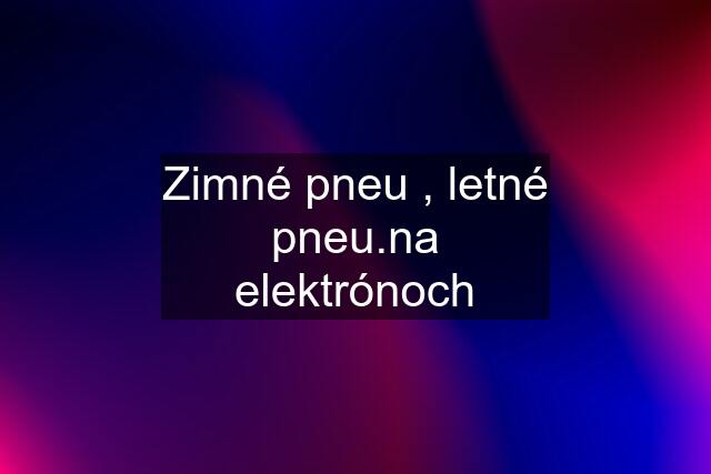 Zimné pneu , letné pneu.na elektrónoch