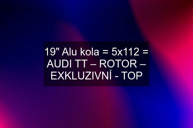 19" Alu kola = 5x112 = AUDI TT – ROTOR – EXKLUZIVNÍ - TOP