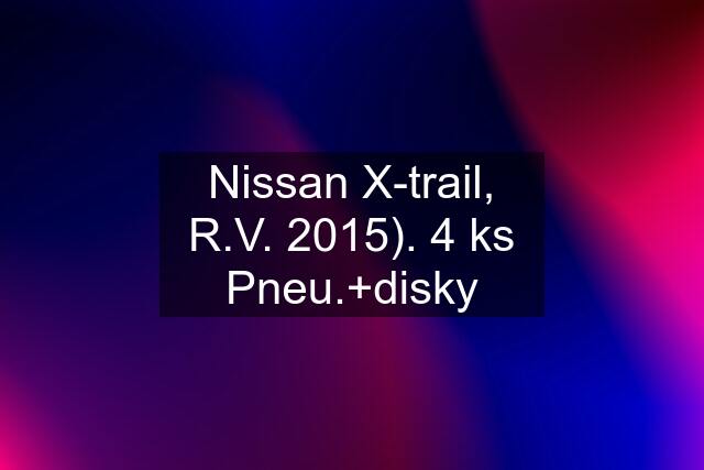 Nissan X-trail, R.V. 2015). 4 ks Pneu.+disky