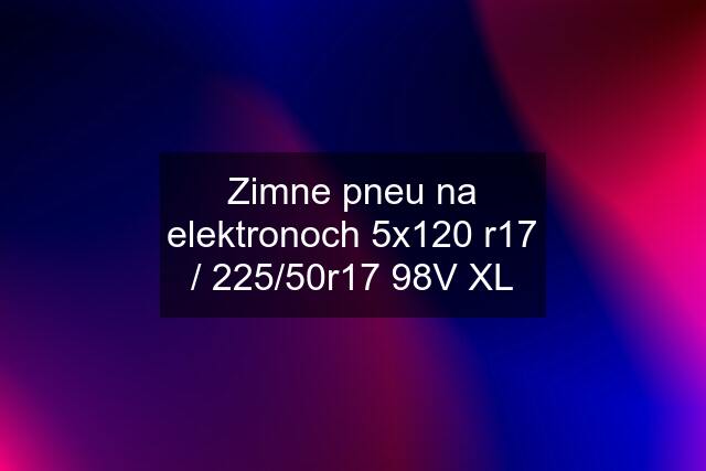 Zimne pneu na elektronoch 5x120 r17 / 225/50r17 98V XL