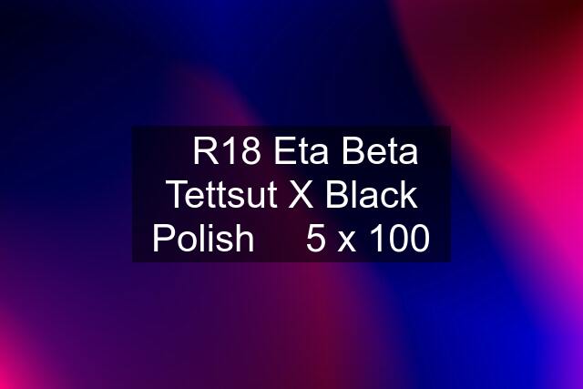 ♛R18 Eta Beta Tettsut X Black Polish ♛ 5 x 100